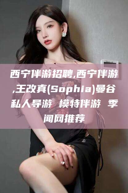 进贤西宁伴游招聘,西宁伴游,王改真(Sophia)曼谷私人导游 模特伴游 季闻网推荐