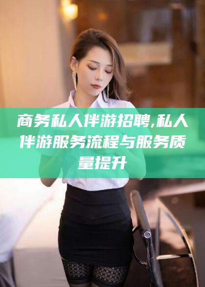 进贤商务私人伴游招聘,私人伴游服务流程与服务质量提升