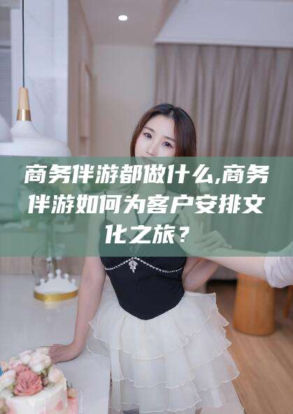 进贤商务伴游都做什么,商务伴游如何为客户安排文化之旅？