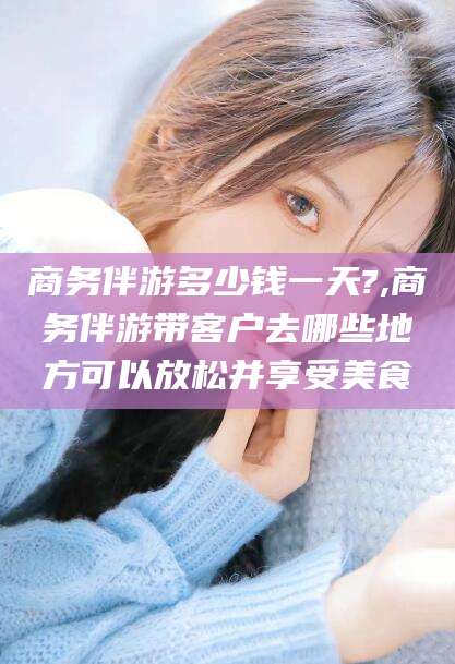 进贤商务伴游多少钱一天?,商务伴游带客户去哪些地方可以放松并享受美食